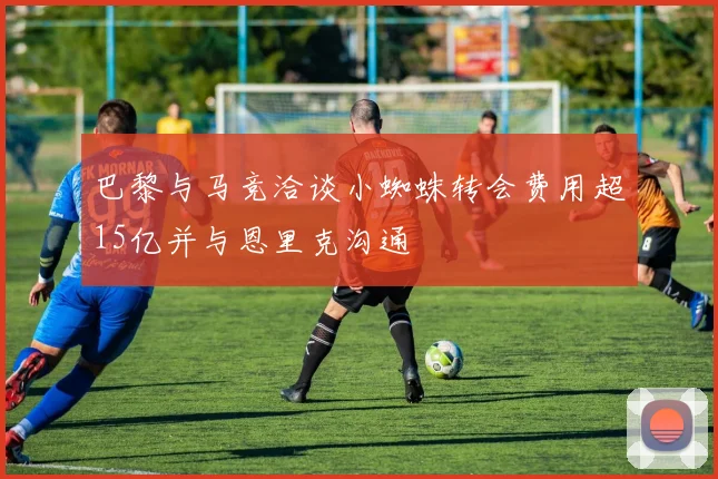 巴黎与马竞洽谈小蜘蛛转会费用超15亿并与恩里克沟通