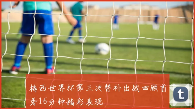 梅西世界杯第三次替补出战回顾首秀16分钟精彩表现