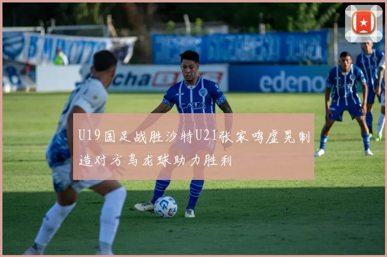 U19国足战胜沙特U21张家鸣虚晃制造对方乌龙球助力胜利