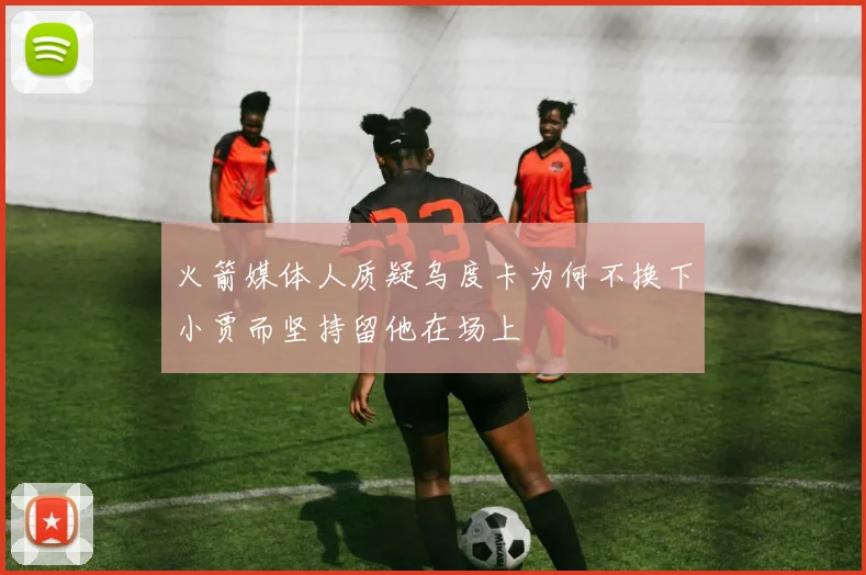 火箭媒体人质疑乌度卡为何不换下小贾而坚持留他在场上