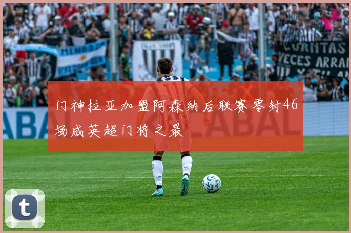 门神拉亚加盟阿森纳后联赛零封46场成英超门将之最