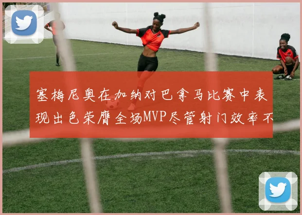塞梅尼奥在加纳对巴拿马比赛中表现出色荣膺全场MVP尽管射门效率不佳