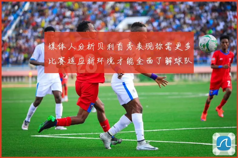 媒体人分析贝利首秀表现称需更多比赛适应新环境才能全面了解球队