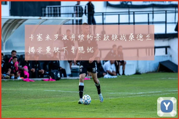 卡塞米罗放弃续约条款缺战桑德兰揭示曼联下季隐忧