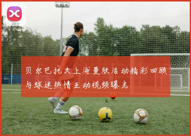 贝尔巴托夫上海曼联活动精彩回顾与球迷热情互动视频曝光