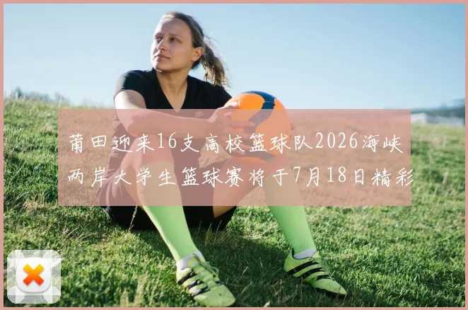 莆田迎来16支高校篮球队2026海峡两岸大学生篮球赛将于7月18日精彩开幕