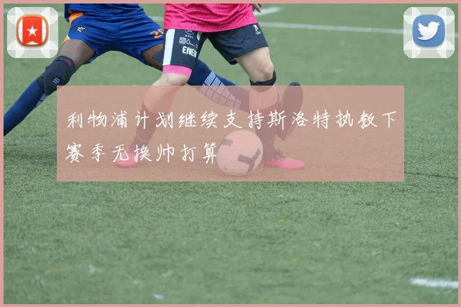 利物浦计划继续支持斯洛特执教下赛季无换帅打算