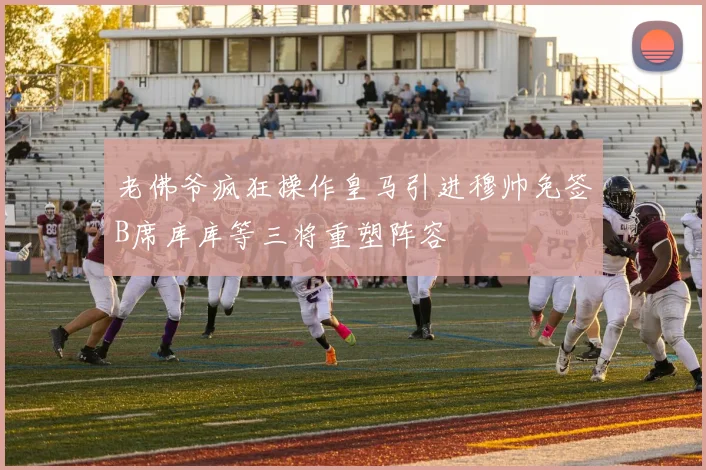 老佛爷疯狂操作皇马引进穆帅免签B席库库等三将重塑阵容