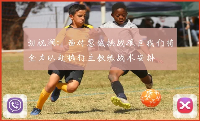 刘祝润：面对蓉城挑战艰巨我们将全力以赴执行主教练战术安排