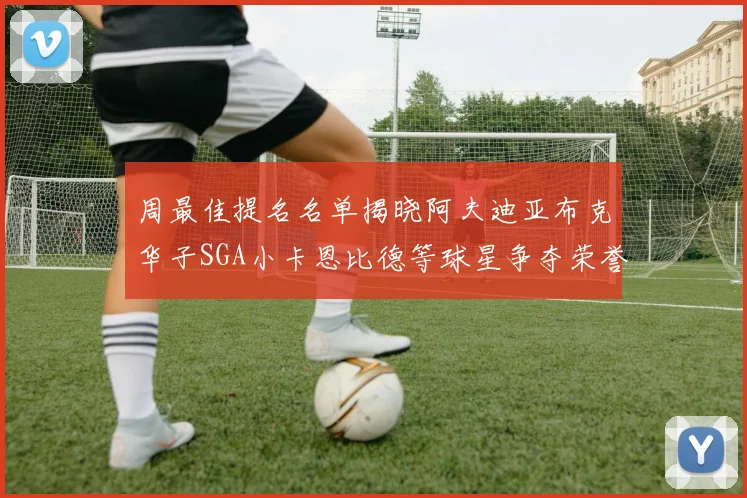 周最佳提名名单揭晓阿夫迪亚布克华子SGA小卡恩比德等球星争夺荣誉