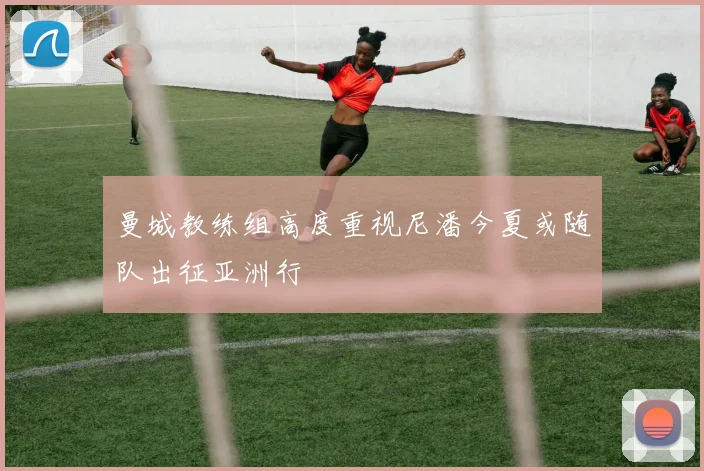曼城教练组高度重视尼潘今夏或随队出征亚洲行