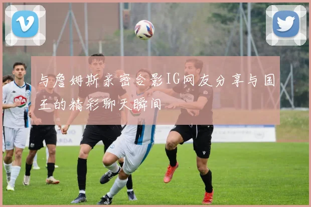 与詹姆斯亲密合影IG网友分享与国王的精彩聊天瞬间