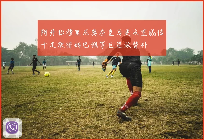 阿丹称穆里尼奥在皇马更衣室威信十足敢将姆巴佩等巨星放替补