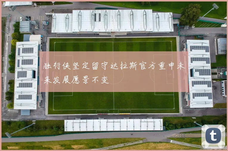 独行侠坚定留守达拉斯官方重申未来发展愿景不变