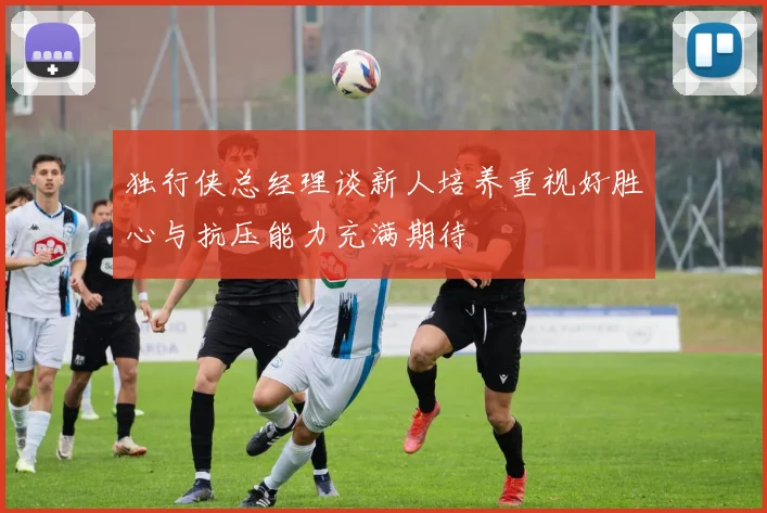 独行侠总经理谈新人培养重视好胜心与抗压能力充满期待