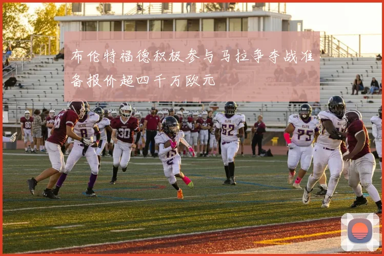 布伦特福德积极参与马拉争夺战准备报价超四千万欧元