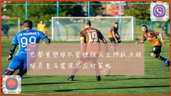 巴黎重塑球队管理模式主帅权力超球员皇马需深思应对策略