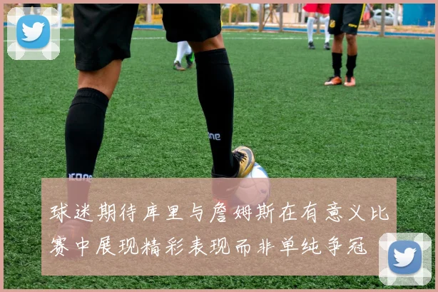 球迷期待库里与詹姆斯在有意义比赛中展现精彩表现而非单纯争冠