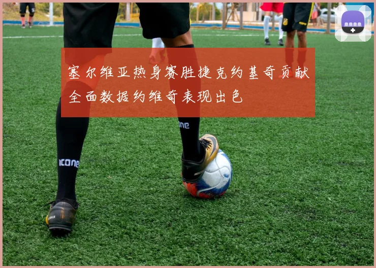 塞尔维亚热身赛胜捷克约基奇贡献全面数据约维奇表现出色