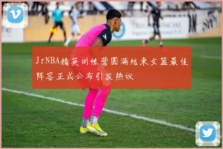 JrNBA精英训练营圆满结束女篮最佳阵容正式公布引发热议
