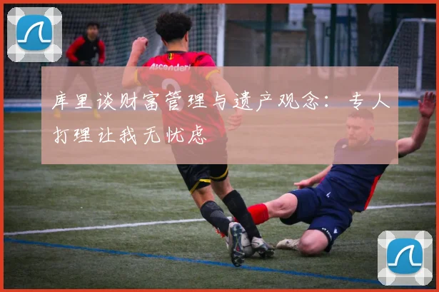 库里谈财富管理与遗产观念：专人打理让我无忧虑