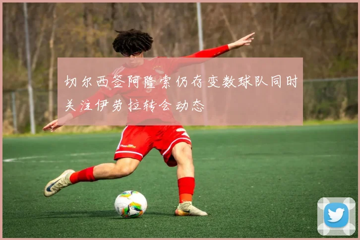切尔西签阿隆索仍存变数球队同时关注伊劳拉转会动态
