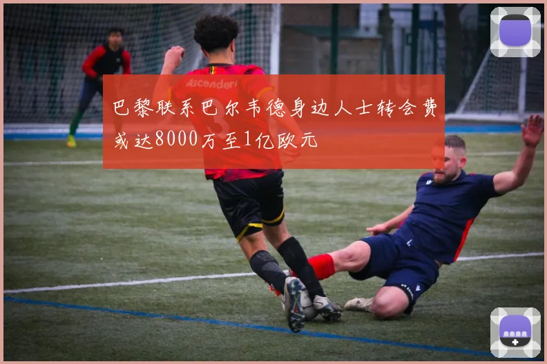 巴黎联系巴尔韦德身边人士转会费或达8000万至1亿欧元