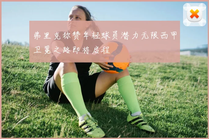 弗里克称赞年轻球员潜力无限西甲卫冕之路即将启程